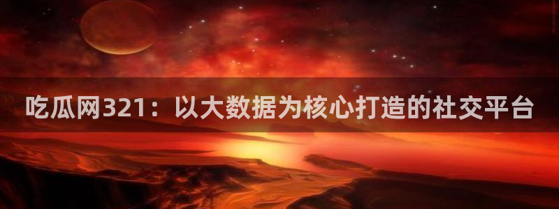 www.吃瓜:吃瓜网321:以大数据为核心打造的社交平台